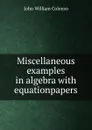 Miscellaneous examples in algebra with equationpapers - John William Colenso
