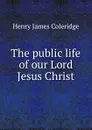 The public life of our Lord Jesus Christ - Henry James Coleridge