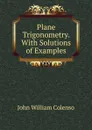 Plane Trigonometry. With Solutions of Examples - John William Colenso