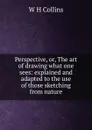 Perspective, or, The art of drawing what one sees: explained and adapted to the use of those sketching from nature - W H Collins