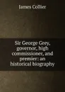 Sir George Grey, governor, high commissioner, and premier: an historical biography - James Collier