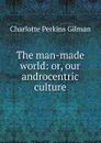 The man-made world: or, our androcentric culture - Charlotte Perkins Gilman