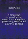 A perswasive to consideration, tender.d to the Royalists, particularly, those of the Church of England - Jeremy Collier