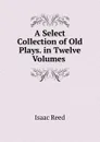 A Select Collection of Old Plays. in Twelve Volumes . - Isaac Reed