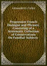 Progressive French Dialogue and Phrases: Consisting of a Systematic Collection of Conservations On Familiar Subjects . - Alexander G. Collot