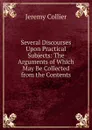 Several Discourses Upon Practical Subjects: The Arguments of Which May Be Collected from the Contents - Jeremy Collier