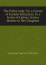 The Polite Lady; Or, a Course of Female Education: In a Series of Letters, from a Mother to Her Daughter. - American Imprint Collection