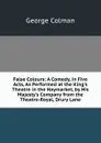 False Colours: A Comedy, in Five Acts, As Performed at the King.s Theatre in the Haymarket, by His Majesty.s Company from the Theatre-Royal, Drury Lane - Colman George