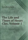 The Life and Times of Henry Clay, Volume 1 - Calvin Colton