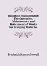 Irrigation Management: The Operation, Maintenance and Betterment of Works for Bringing Water to . - Frederick Haynes Newell