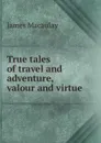 True tales of travel and adventure, valour and virtue - James Macaulay