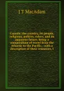 Canada; the country, its people, religions, politics, rulers, and its apparent future, being a compendium of travel from the Atlantic to the Pacific, . with a description of their resources, t - J T MacAdam