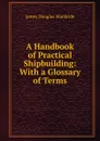 A Handbook of Practical Shipbuilding: With a Glossary of Terms - James Douglas MacBride