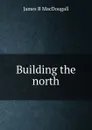 Building the north - James B MacDougall