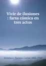 Vivir de ilusiones : farsa comica en tres actos - Carlos Arniches y Barrera