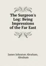 The Surgeon.s Log: Being Impressions of the Far East - James Johnston Abraham