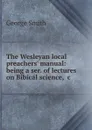 The Wesleyan local preachers. manual: being a ser. of lectures on Bibical science, .c - George Smith