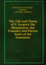 The Life and Times of S. Gregory the Illuminator, the Founder and Patron Saint of the Armenian . - Solomon Caesar Malan