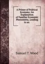 A Primer of Political Economy: An Explanation of Familiar Economic Phenomena, Leading to an - Samuel T. Wood