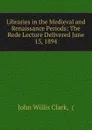 Libraries in the Medieval and Renaissance Periods: The Rede Lecture Delivered June 13, 1894 - John Willis Clark