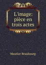 L.image: piece en trois actes - Maurice Beaubourg