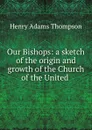 Our Bishops: a sketch of the origin and growth of the Church of the United - Henry Adams Thompson