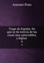 Viage de Espana: En que se da noticia de las cosas mas apreciables, y dignas . 6 - Antonio Ponz