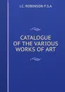 CATALOGUE OF THE VARIOUS WORKS OF ART - J.C. Robinson