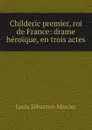Childeric premier, roi de France: drame heroique, en trois actes - Louis Sébastien Mercier
