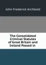 The Consolidated Criminal Statutes of Great Britain and Ireland Passed in . - John Frederick Archbold