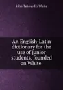 An English-Latin dictionary for the use of junior students, founded on White . - John Tahourdin White