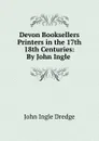 Devon Booksellers . Printers in the 17th . 18th Centuries: By John Ingle . - John Ingle Dredge