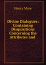 Divine Dialogues: Containing Disquisitions Concerning the Attributes and . - Henry More