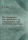 The Emigrant.s Introduction to an Acquaintance with the British American . - S.S. Hill