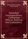 Epistolary Correspondence: Containing Official, Political, and Explanatory . - James Jones Morgan