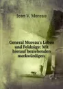 General Moreau.s Leben und Feldzuge: Mit hierauf beziehenden merkwurdigen . - Jean V. Moreau