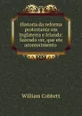 Historia da reforma protestante em Inglaterra e Irlanda: fazendo ver, que ete acontecimento . - William Cobbett