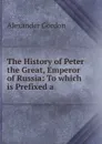 The History of Peter the Great, Emperor of Russia: To which is Prefixed a . - Alexander Gordon