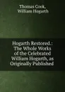 Hogarth Restored.: The Whole Works of the Celebrated William Hogarth, as Originally Published . - Thomas Cook