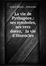 La vie de Pythagore,: ses symboles, ses vers dorez, . la vie d.Hierocles. - André Dacier