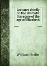 Lectures chiefly on the dramatic literature of the age of Elizabeth . - William Hazlitt