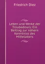 Leben und Werke der Troubadours: Ein Beitrag zur nahern Kenntniss des Mittelalters - Friedrich Diez