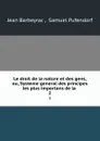 Le droit de la nature et des gens, ou, Systeme general des principes les plus importans de la . 2 - Jean Barbeyrac