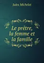 Le pretre, la femme et la famille - Jules Michelet
