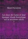 Les ducs de Guise et leur epoque: etude historique sur le seizieme siecle. 1 - Henri Forneron