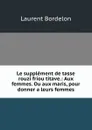 Le supplement de tasse rouzi friou titave.: Aux femmes. Ou aux maris, pour donner a leurs femmes - Laurent Bordelon