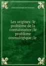 Les origines: le probleme de la connaissance; le probleme cosmologique; le . - Edmond Dehault de Pressensé