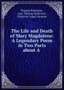 The Life and Death of Mary Magdalene: A Legendary Poem in Two Parts about A . - Thomas Robinson