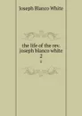 the life of the rev. joseph blanco white. 2 - Joseph Blanco White