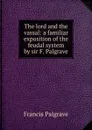 The lord and the vassal: a familiar exposition of the feudal system by sir F. Palgrave. - Francis Palgrave